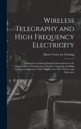 Wireless Telegraphy and High Frequency Electricity: A Manual Containing Detailed Information for the Construction of Transformers Wireless Telegraph ... with Chapters On Their Theory and Operation