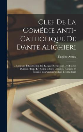 Clef De La Comédie Anti-Catholique De Dante Alighieri ...: Donnant L'explication Du Langage Symbolique Des Fidèles D'amour Dans Les Compositions ... Et Épopées Chevaleresques Des Troubadours