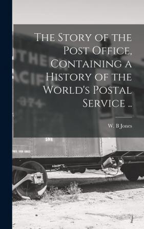 The Story of the Post Office Containing a History of the World's Postal Service ..