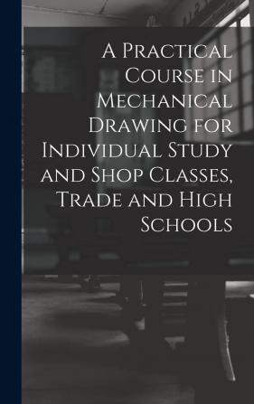 A Practical Course in Mechanical Drawing for Individual Study and Shop Classes Trade and High Schools