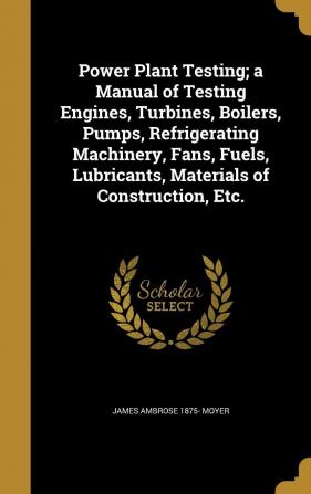 Power Plant Testing; A Manual of Testing Engines Turbines Boilers Pumps Refrigerating Machinery Fans Fuels Materials of Construction Etc.