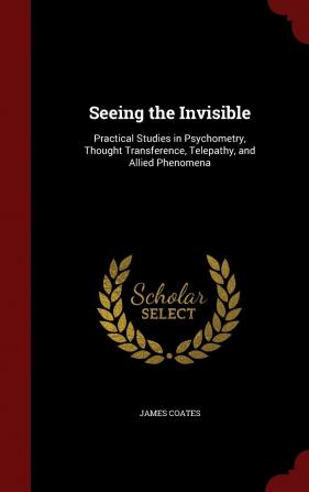 Seeing the Invisible: Practical Studies in Psychometry Thought Transference Telepathy and Allied Phenomena