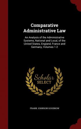 Comparative Administrative Law: An Analysis of the Administrative Systems National and Local of the United States England France and Germany Volumes 1-2