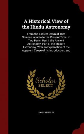 A Historical View of the Hindu Astronomy: From the Earliest Dawn of That Science in India to the Present Time. in Two Parts. Part I. the Ancient ... the Apparent Cause of Its Introduction and T