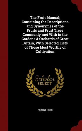 The Fruit Manual; Containing the Descriptions and Synonymes of the Fruits and Fruit Trees Commonly met With in the Gardens & Orchards of Great ... Lists of Those Most Worthy of Cultivation