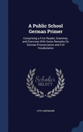 A Public School German Primer: Comprising a First Reader Grammar and Exercises With Some Remarks On German Pronunciation and Full Vocabularies