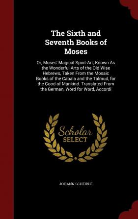 The Sixth and Seventh Books of Moses: Or Moses' Magical Spirit-Art Known As the Wonderful Arts of the Old Wise Hebrews Taken From the Mosaic Books ... From the German Word for Word Accordi