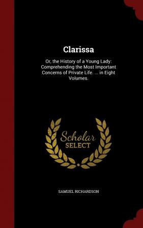 Clarissa: Or the History of a Young Lady: Comprehending the Most Important Concerns of Private Life. ... in Eight Volumes.