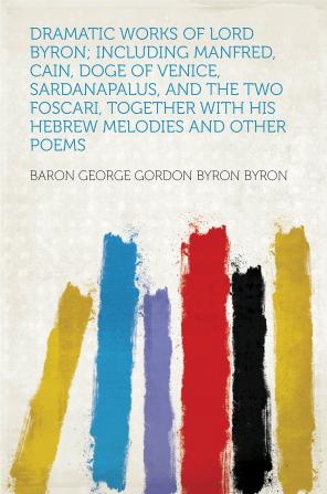 Dramatic Works of Lord Byron; Including Manfred Cain Doge of Venice Sardanapalus and the Two Foscari Together with His Hebrew Melodies and Other Poems