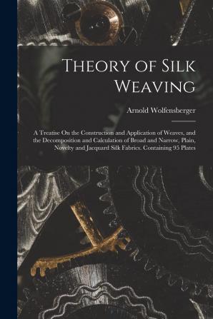 Theory of Silk Weaving: A Treatise on the Construction and Application of Weaves and the Decomposition and Calculation of Broad and Narrow Plain ... Jacquard Silk Fabrics. Containing 95 Plates