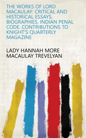 The Works of Lord Macaulay: Critical and Historical Essays. Biographies. Indian Penal Code. Contributions to Knight's Quarterly Magazine