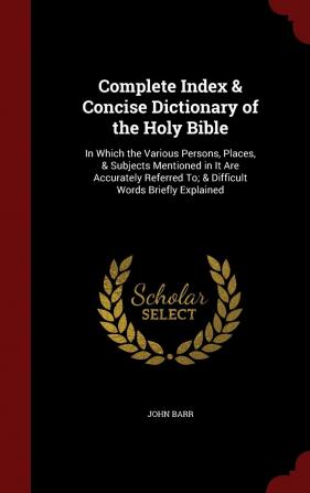 Complete Index & Concise Dictionary of the Holy Bible: In Which the Various Persons Places & Subjects Mentioned in It Are Accurately Referred To; & Difficult Words Briefly Explained