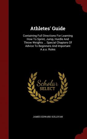 Athletes' Guide: Containing Full Directions For Learning How To Sprint Jump Hurdle And Throw Weights ... Special Chapters Of Advice To Beginners And Important A.a.u. Rules