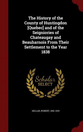 The History of the County of Huntingdon [quebec] and of the Seigniories of Chateaugay and Beauharnois from Their Settlement to the Year 1838