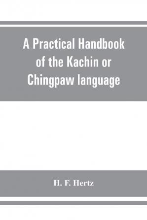 A Practical Handbook of the Kachin or Chingpaw Language Containing the Grammatical Principles and Peculiarities of the Language Colloquial ... on Kachin Customs Laws and Religion