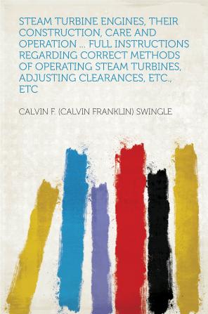 Steam Turbine Engines Their Construction Care and Operation ...: Full Instructions Regarding Correct Methods of Operating Steam Turbines Adjusting Clearances Etc. Etc