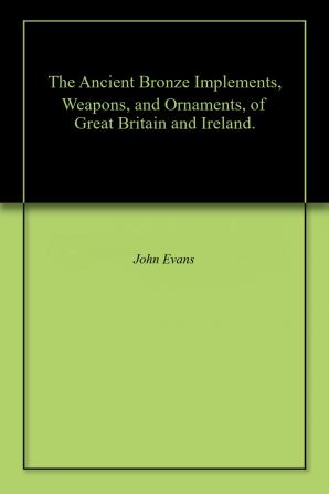 The Ancient Bronze Implements Weapons and Ornaments of Great Britain and Ireland