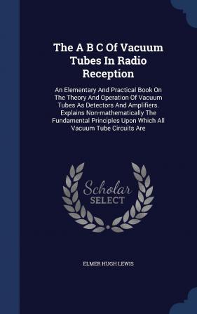 The A B C Of Vacuum Tubes In Radio Reception: An Elementary And Practical Book On The Theory And Operation Of Vacuum Tubes As Detectors And ... Upon Which All Vacuum Tube Circuits Are