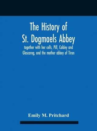 The History of St. Dogmaels Abbey: Together with Her Cells Pill Cladey and Galscareg and the Mother Abbey of Tiron