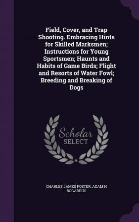 Field Cover and Trap Shooting. Embracing Hints for Skilled Marksmen; Instructions for Young Sportsmen; Haunts and Habits of Game Birds; Flight and ... of Water Fowl; Breeding and Breaking of Dogs