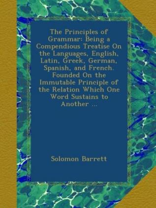 The Principles of Grammar: Being a Compendious Treatise On the Languages English Latin Greek German Spanish and French. Founded On the Immutable ... Relation Which One Word Sustains to Another