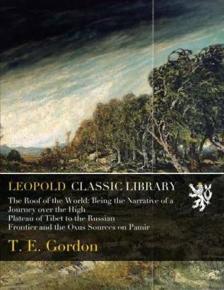 The Roof of the World: Being a Narrative of a Journey Over the High Plateau of Tibet to the Russian Frontier and the Oxus Sources On Pamir