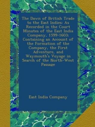 The Dawn of British Trade to the East Indies: As Recorded in the Court Minutes of the East India Company 1599-1603; Containing an Account of the ... Voyage in Search of the North-West Passage