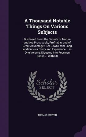 A Thousand Notable Things On Various Subjects: Disclosed From the Secrets of Nature and Art Practicable Profitable and of Great Advantage: Set Down ... Digested Into Fourteen Books ... With Str