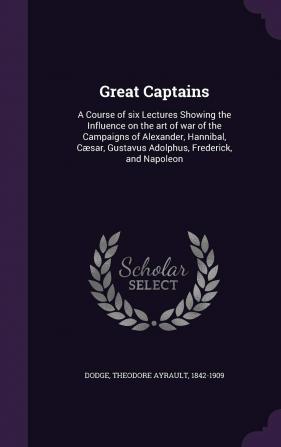 Great Captains: A Course of six Lectures Showing the Influence on the art of war of the Campaigns of Alexander Hannibal Cæsar Gustavus Adolphus Frederick and Napoleon