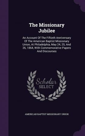 The Missionary Jubilee: An Account of the Fiftieth Anniversary of the American Baptist Missionary Union at Philadelphia May 24 25 and 26 1864 with Commemorative Papers and Discourses