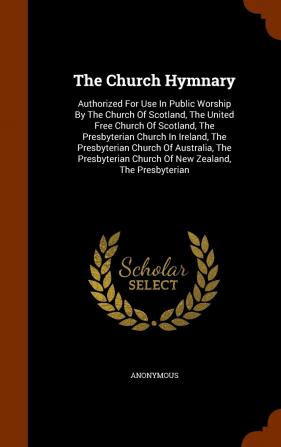 The Church Hymnary: Authorized For Use In Public Worship By The Church Of Scotland The United Free Church Of Scotland The Presbyterian Church In ... Church Of New Zealand The Presbyterian