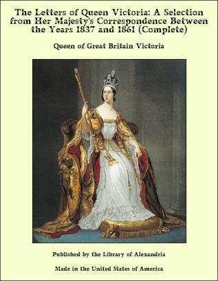 The Letters of Queen Victoria a Selection From Her Majesty's Correspondence Between the Years 1837 and 1861 Published by Authority of His Majesty the King;