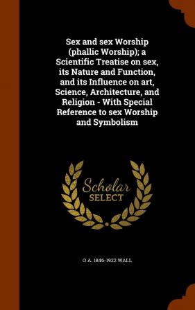 Sex and Sex Worship (Phallic Worship); A Scientific Treatise on Sex Its Nature and Function and Its Influence on Art Science Architecture and ... Reference to Sex Worship and Symbolism