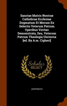 Sanctae Matris Nostrae Catholicae Ecclesiae Dogmatum Et Morum Ex Selectis Veterum Patrum Operibus Veritas Demonstrata Seu Veterum Patrum Theologia Universa [Ed. by A.M. Cigheri]