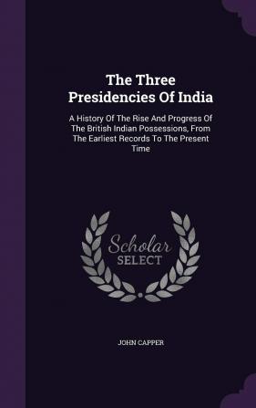 The Three Presidencies Of India: A History Of The Rise And Progress Of The British Indian Possessions From The Earliest Records To The Present Time