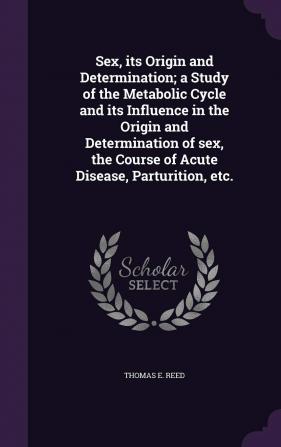 Sex Its Origin and Determination; A Study of the Metabolic Cycle and Its Influence in the Origin and Determination of Sex the Course of Acute Disease Parturition Etc.