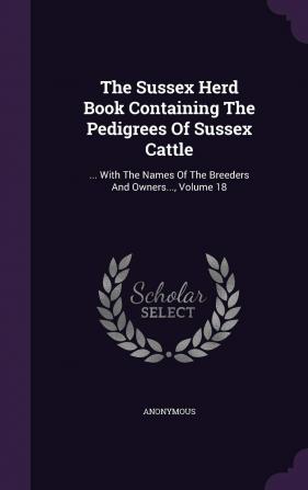 The Sussex Herd Book Containing The Pedigrees Of Sussex Cattle: ... With The Names Of The Breeders And Owners... Volume 18