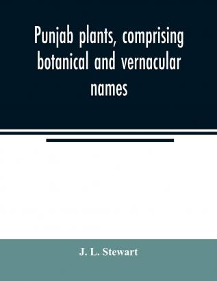 Punjab Plants Comprising Botanical and Vernacular Names and Uses of Most of the Trees Shrubs and Herbs of Economical Value Growing Within the ... for Officers and Residents in the Punjab