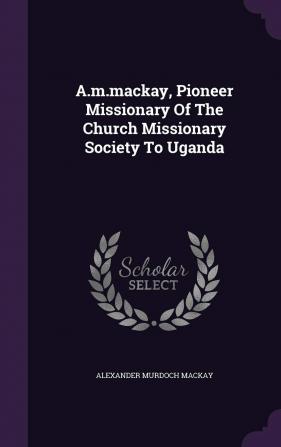 A.M.MacKay Pioneer Missionary of the Church Missionary Society to Uganda