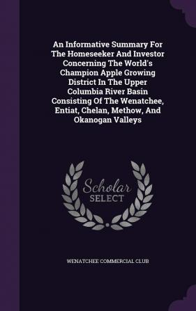 An Informative Summary For The Homeseeker And Investor Concerning The World's Champion Apple Growing District In The Upper Columbia River Basin ... Entiat Chelan Methow And Okanogan Valleys