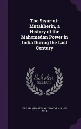 The Siyar-ul-Mutakherin a History of the Mahomedan Power in India During the Last Century