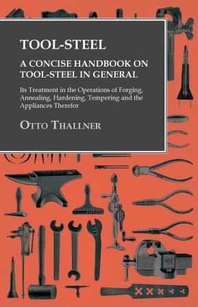 Tool-Steel: A Concise Handbook on Tool-Steel in General Its Treatment in the Operations of Forging Annealing Hardening Tempering Etc. and the Appliances Therefor