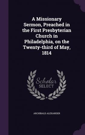 A Missionary Sermon Preached in the First Presbyterian Church in Philadelphia on the Twenty-third of May 1814