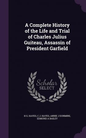 A Complete History of the Life and Trial of Charles Julius Guiteau Assassin of President Garfield