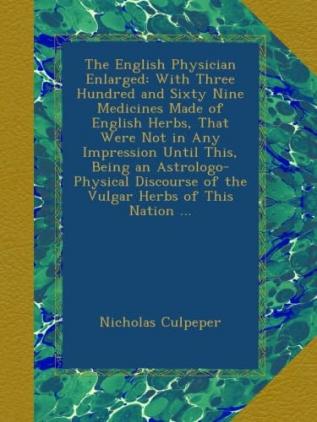 The English Physician Enlarged: With Three Hundred and Sixty-Nine Medicines Made of English Herbs That Were Not in Any Impression Until This. Being ... Discourse of the Vulgar Herbs of This Nation