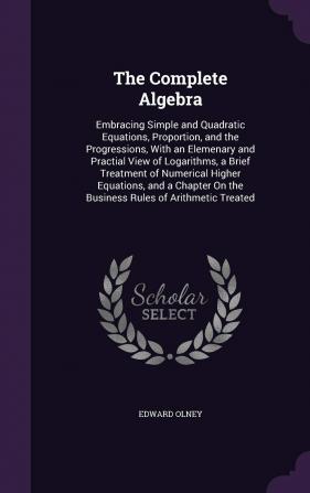 The Complete Algebra: Embracing Simple and Quadratic Equations Proportion and the Progressions With an Elemenary and Practial View of Logarithms a ... On the Business Rules of Arithmetic Treated