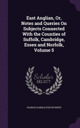 East Anglian Or Notes and Queries On Subjects Connected With the Counties of Suffolk Cambridge Essex and Norfolk Volume 5