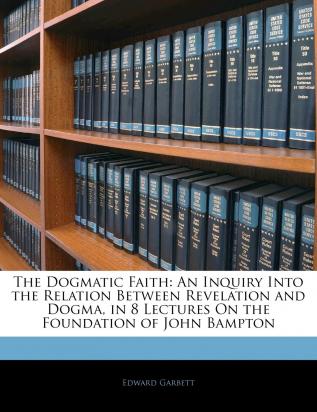 The Dogmatic Faith: An Inquiry Into the Relation Between Revelation and Dogma in 8 Lectures on the Foundation of John Bampton