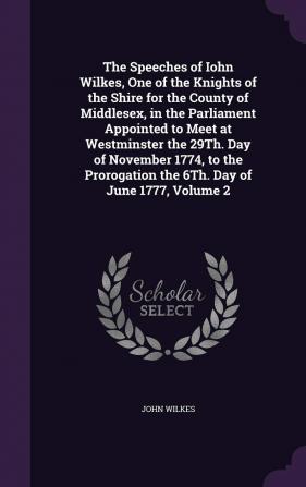 The Speeches of Iohn Wilkes One of the Knights of the Shire for the County of Middlesex in the Parliament Appointed to Meet at Westminster the 29Th. ... the 6Th. Day of June 1777 Volume 2