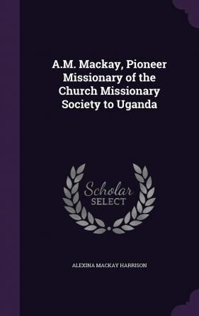 A.M. MacKay Pioneer Missionary of the Church Missionary Society to Uganda